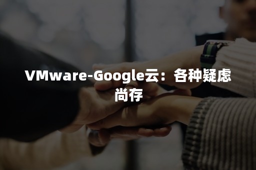 VMware-Google云：各种疑虑尚存