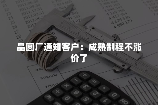 晶圆厂通知客户：成熟制程不涨价了