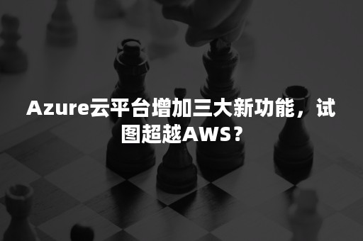 Azure云平台增加三大新功能，试图超越AWS？