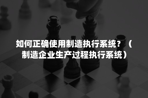 如何正确使用制造执行系统？（制造企业生产过程执行系统）