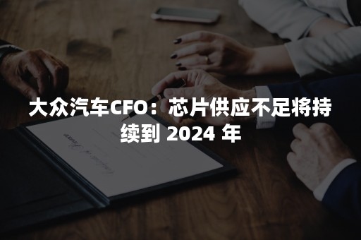 大众汽车CFO：芯片供应不足将持续到 2024 年