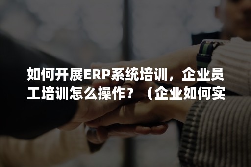 如何开展ERP系统培训，企业员工培训怎么操作？（企业如何实施erp管理）