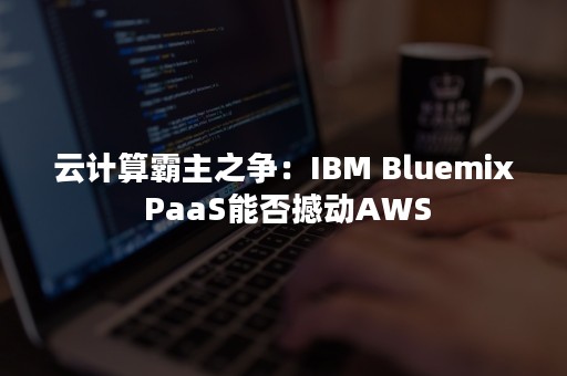 云计算霸主之争：IBM Bluemix PaaS能否撼动AWS