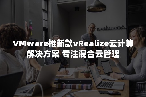 VMware推新款vRealize云计算解决方案 专注混合云管理