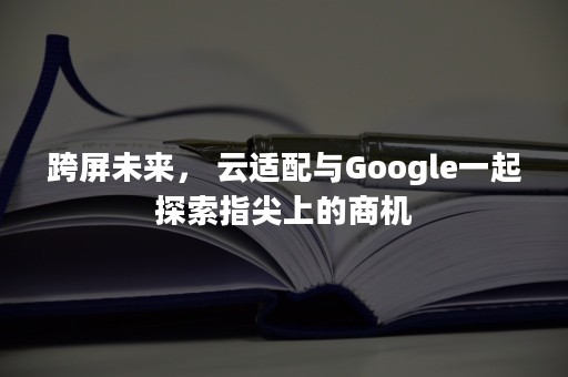跨屏未来， 云适配与Google一起探索指尖上的商机