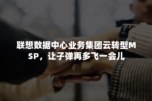 联想数据中心业务集团云转型MSP，让子弹再多飞一会儿