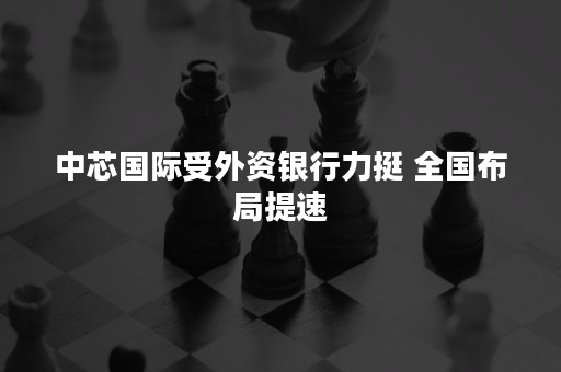 中芯国际受外资银行力挺 全国布局提速