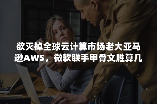 欲灭掉全球云计算市场老大亚马逊AWS，微软联手甲骨文胜算几何？