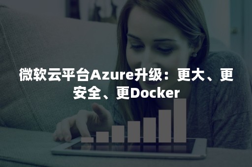 微软云平台Azure升级：更大、更安全、更Docker