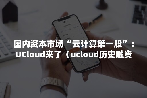 国内资本市场“云计算第一股”：UCloud来了（ucloud历史融资估值）