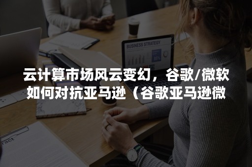 云计算市场风云变幻，谷歌/微软如何对抗亚马逊（谷歌亚马逊微软云计算对比）