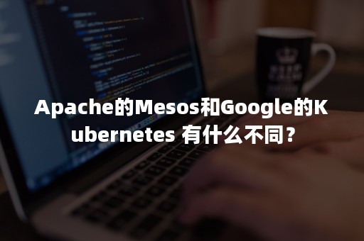 Apache的Mesos和Google的Kubernetes 有什么不同？