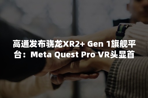 高通发布骁龙XR2+ Gen 1旗舰平台：Meta Quest Pro VR头显首发