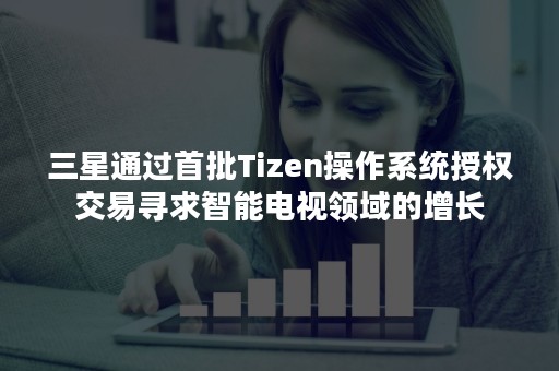 三星通过首批Tizen操作系统授权交易寻求智能电视领域的增长