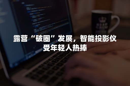 露营“破圈”发展，智能投影仪受年轻人热捧