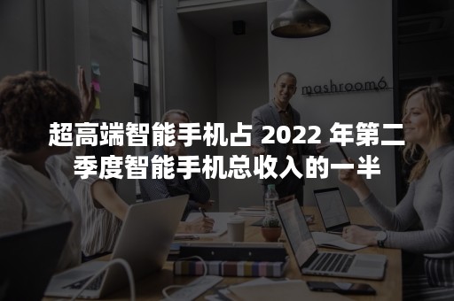 超高端智能手机占 2022 年第二季度智能手机总收入的一半