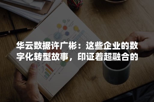 华云数据许广彬：这些企业的数字化转型故事，印证着超融合的魅力