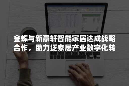 金蝶与新豪轩智能家居达成战略合作，助力泛家居产业数字化转型