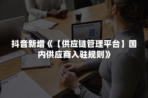 抖音新增《【供应链管理平台】国内供应商入驻规则》
