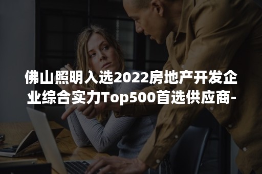 佛山照明入选2022房地产开发企业综合实力Top500首选供应商-PR-Newswire