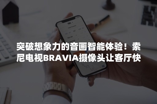 突破想象力的音画智能体验！索尼电视BRAVIA摄像头让客厅快乐加倍