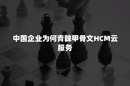 中国企业为何青睐甲骨文HCM云服务