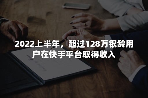 2022上半年，超过128万银龄用户在快手平台取得收入