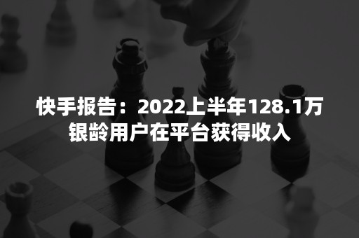 快手报告：2022上半年128.1万银龄用户在平台获得收入