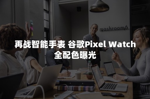 再战智能手表 谷歌Pixel Watch全配色曝光