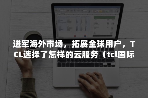 进军海外市场，拓展全球用户，TCL选择了怎样的云服务（tcl国际销售渠道）