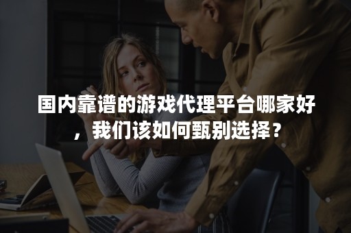 国内靠谱的游戏代理平台哪家好，我们该如何甄别选择？