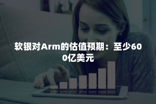 软银对Arm的估值预期：至少600亿美元