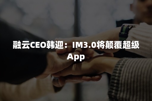 融云CEO韩迎：IM3.0将颠覆超级App