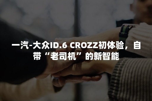 一汽-大众ID.6 CROZZ初体验，自带“老司机”的新智能