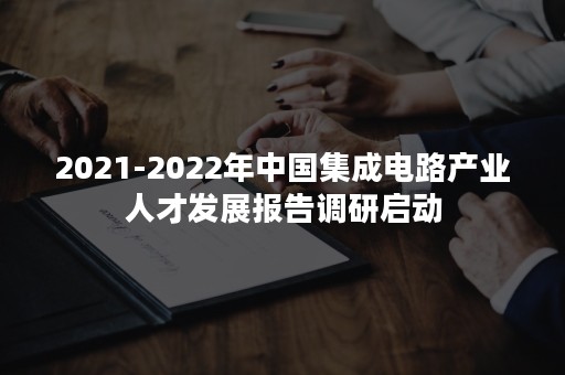 2021-2022年中国集成电路产业人才发展报告调研启动