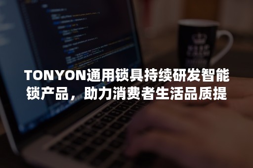 TONYON通用锁具持续研发智能锁产品，助力消费者生活品质提升