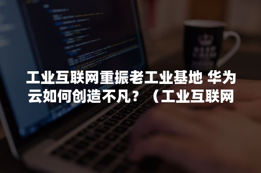 工业互联网重振老工业基地 华为云如何创造不凡？（工业互联网产业现状）