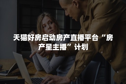 天猫好房启动房产直播平台“房产星主播”计划