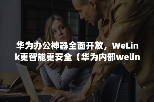 华为办公神器全面开放，WeLink更智能更安全（华为内部welink官方下载）