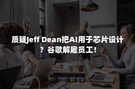 质疑Jeff Dean把AI用于芯片设计？谷歌解雇员工！