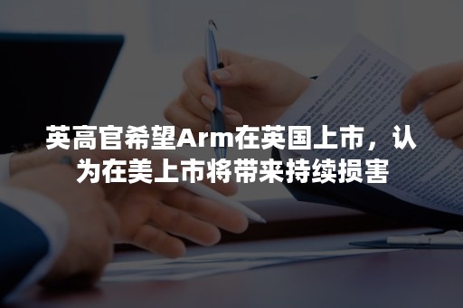 英高官希望Arm在英国上市，认为在美上市将带来持续损害