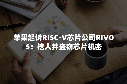 苹果起诉RISC-V芯片公司RIVOS：挖人并盗窃芯片机密