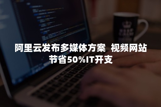 阿里云发布多媒体方案  视频网站节省50%IT开支