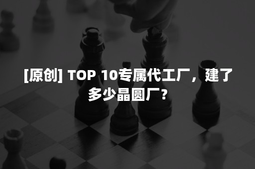 [原创] TOP 10专属代工厂，建了多少晶圆厂？