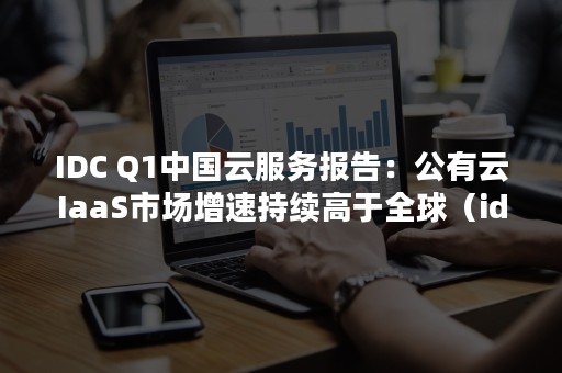 IDC Q1中国云服务报告：公有云IaaS市场增速持续高于全球（idc数据中心龙头上市公司）