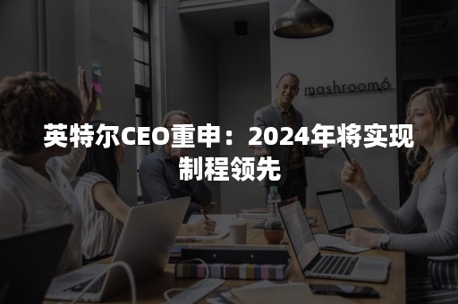 英特尔CEO重申：2024年将实现制程领先