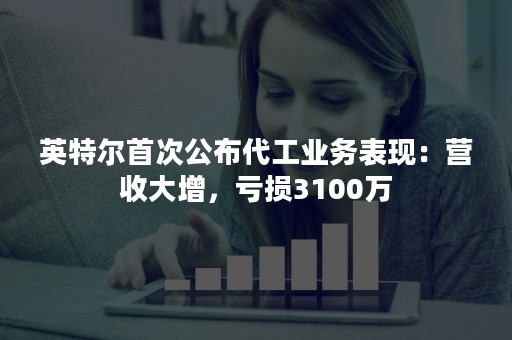 英特尔首次公布代工业务表现：营收大增，亏损3100万