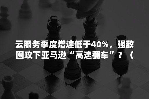 云服务季度增速低于40%，强敌围攻下亚马逊“高速翻车”？（亚马逊云服务占比）