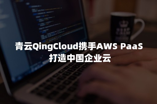 青云QingCloud携手AWS PaaS 打造中国企业云