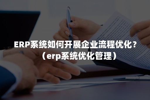 ERP系统如何开展企业流程优化？（erp系统优化管理）